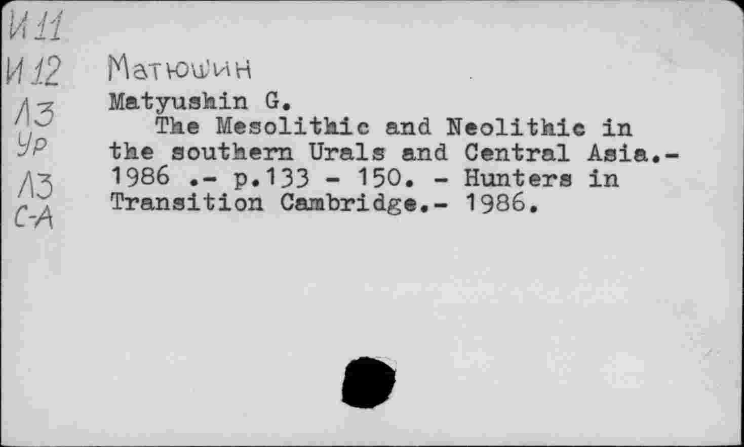 ﻿hôTVoa'HH
Matyushin G.
The Mesolithic and Neolithic in the southern Urals and Central Asia 1986	p.133 - 150. - Hunters in
Transition Cambridge.- 1986.